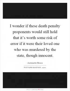 I wonder if these death penalty proponents would still hold that it’s worth some risk of error if it were their loved one who was murdered by the state, though innocent Picture Quote #1
