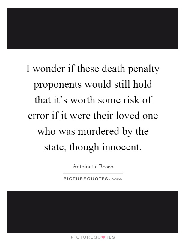 I wonder if these death penalty proponents would still hold that it's worth some risk of error if it were their loved one who was murdered by the state, though innocent Picture Quote #1