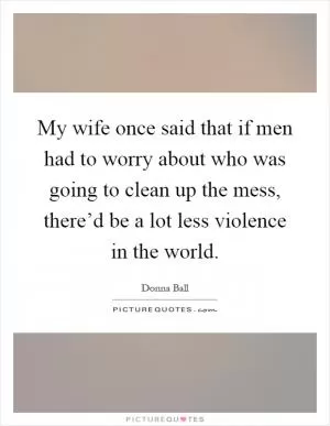 My wife once said that if men had to worry about who was going to clean up the mess, there’d be a lot less violence in the world Picture Quote #1