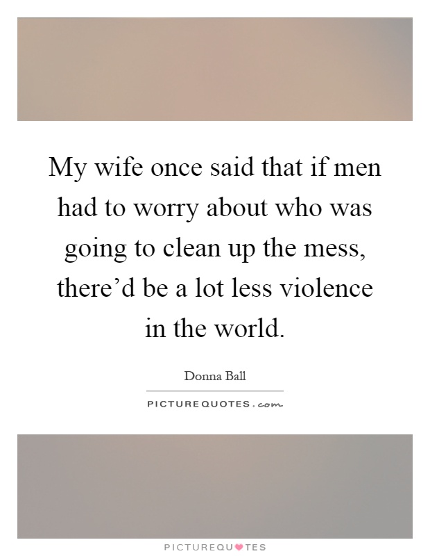 My wife once said that if men had to worry about who was going to clean up the mess, there'd be a lot less violence in the world Picture Quote #1