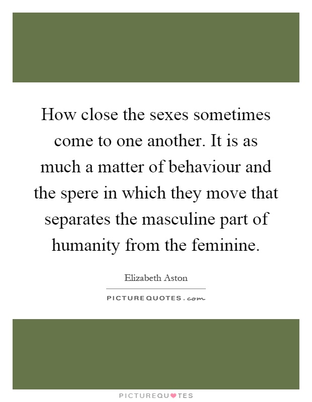 How close the sexes sometimes come to one another. It is as much a matter of behaviour and the spere in which they move that separates the masculine part of humanity from the feminine Picture Quote #1