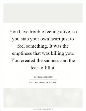 You have trouble feeling alive, so you stab your own heart just to feel something. It was the emptiness that was killing you. You created the sadness and the fear to fill it Picture Quote #1