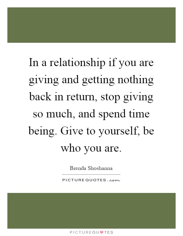 In a relationship if you are giving and getting nothing back in return, stop giving so much, and spend time being. Give to yourself, be who you are Picture Quote #1