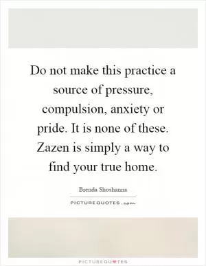 Do not make this practice a source of pressure, compulsion, anxiety or pride. It is none of these. Zazen is simply a way to find your true home Picture Quote #1