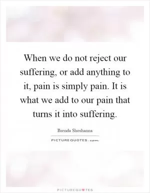 When we do not reject our suffering, or add anything to it, pain is simply pain. It is what we add to our pain that turns it into suffering Picture Quote #1