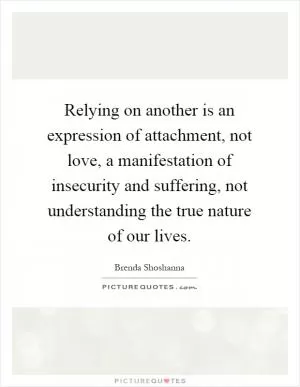 Relying on another is an expression of attachment, not love, a manifestation of insecurity and suffering, not understanding the true nature of our lives Picture Quote #1