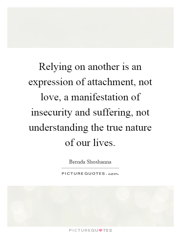 Relying on another is an expression of attachment, not love, a manifestation of insecurity and suffering, not understanding the true nature of our lives Picture Quote #1