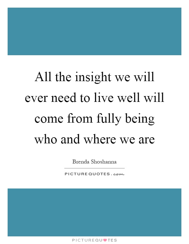 All the insight we will ever need to live well will come from fully being who and where we are Picture Quote #1