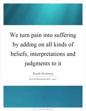 We turn pain into suffering by adding on all kinds of beliefs, interpretations and judgments to it Picture Quote #1