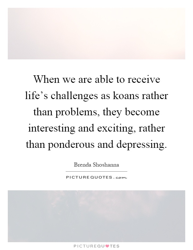 When we are able to receive life's challenges as koans rather than problems, they become interesting and exciting, rather than ponderous and depressing Picture Quote #1