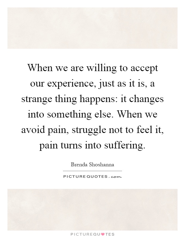 When we are willing to accept our experience, just as it is, a strange thing happens: it changes into something else. When we avoid pain, struggle not to feel it, pain turns into suffering Picture Quote #1