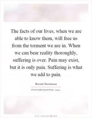 The facts of our lives, when we are able to know them, will free us from the torment we are in. When we can bear reality thoroughly, suffering is over. Pain may exist, but it is only pain. Suffering is what we add to pain Picture Quote #1