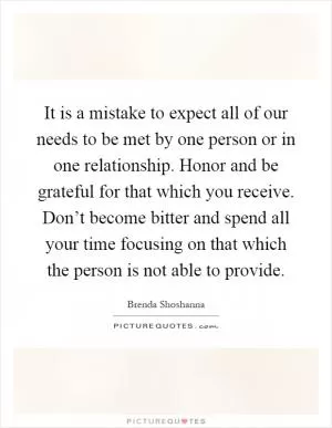 It is a mistake to expect all of our needs to be met by one person or in one relationship. Honor and be grateful for that which you receive. Don’t become bitter and spend all your time focusing on that which the person is not able to provide Picture Quote #1