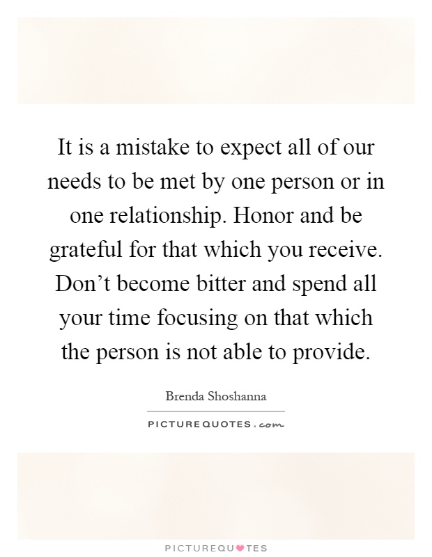 It is a mistake to expect all of our needs to be met by one person or in one relationship. Honor and be grateful for that which you receive. Don't become bitter and spend all your time focusing on that which the person is not able to provide Picture Quote #1