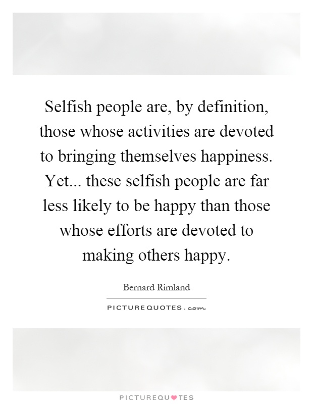 Selfish people are, by definition, those whose activities are devoted to bringing themselves happiness. Yet... these selfish people are far less likely to be happy than those whose efforts are devoted to making others happy Picture Quote #1