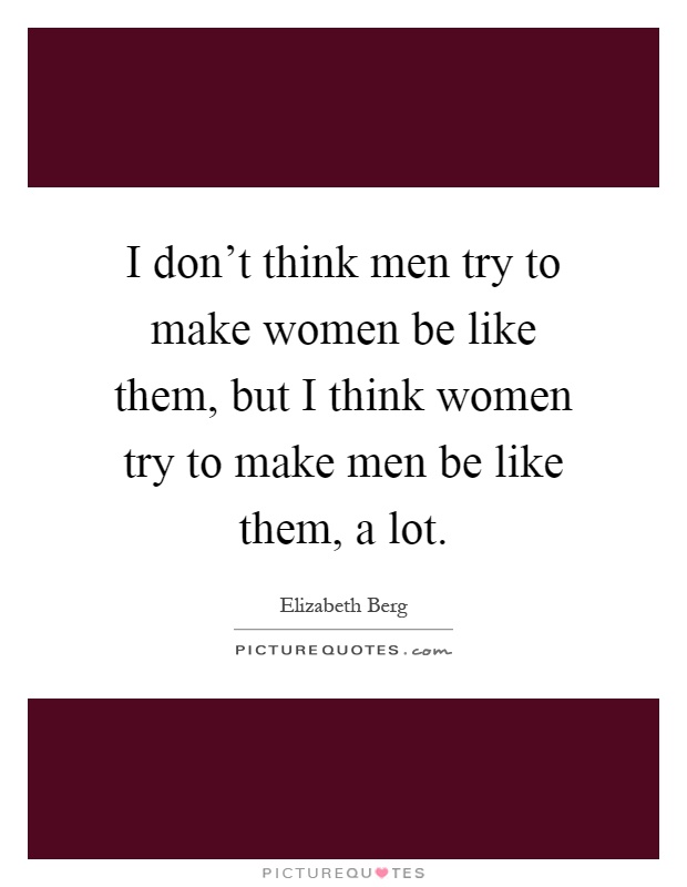 I don't think men try to make women be like them, but I think women try to make men be like them, a lot Picture Quote #1