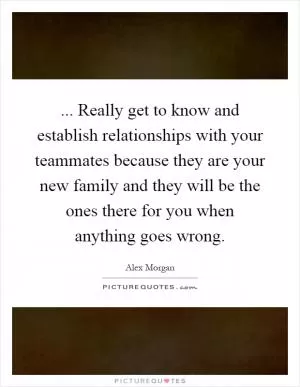 ... Really get to know and establish relationships with your teammates because they are your new family and they will be the ones there for you when anything goes wrong Picture Quote #1