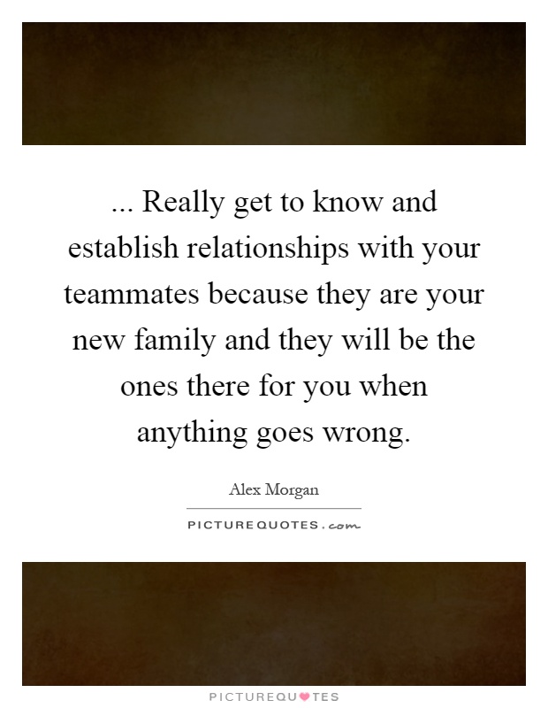 ... Really get to know and establish relationships with your teammates because they are your new family and they will be the ones there for you when anything goes wrong Picture Quote #1