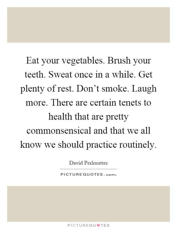 Eat your vegetables. Brush your teeth. Sweat once in a while. Get plenty of rest. Don't smoke. Laugh more. There are certain tenets to health that are pretty commonsensical and that we all know we should practice routinely Picture Quote #1