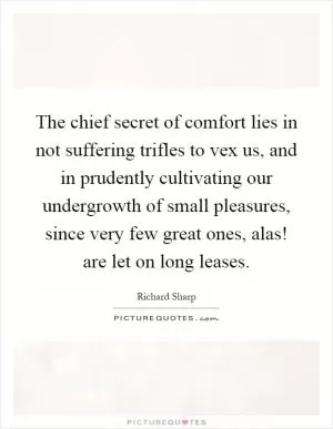The chief secret of comfort lies in not suffering trifles to vex us, and in prudently cultivating our undergrowth of small pleasures, since very few great ones, alas! are let on long leases Picture Quote #1
