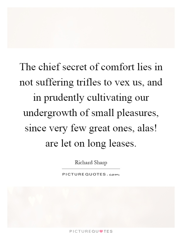 The chief secret of comfort lies in not suffering trifles to vex us, and in prudently cultivating our undergrowth of small pleasures, since very few great ones, alas! are let on long leases Picture Quote #1