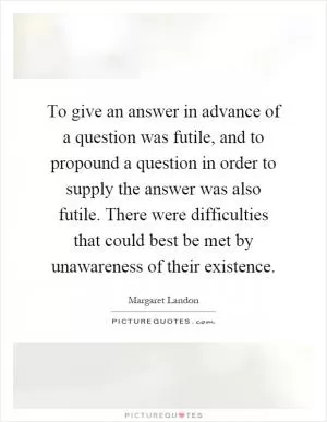 To give an answer in advance of a question was futile, and to propound a question in order to supply the answer was also futile. There were difficulties that could best be met by unawareness of their existence Picture Quote #1