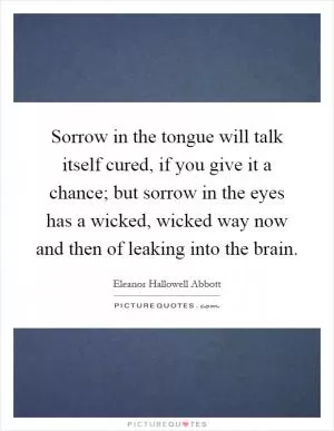 Sorrow in the tongue will talk itself cured, if you give it a chance; but sorrow in the eyes has a wicked, wicked way now and then of leaking into the brain Picture Quote #1