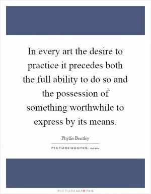 In every art the desire to practice it precedes both the full ability to do so and the possession of something worthwhile to express by its means Picture Quote #1