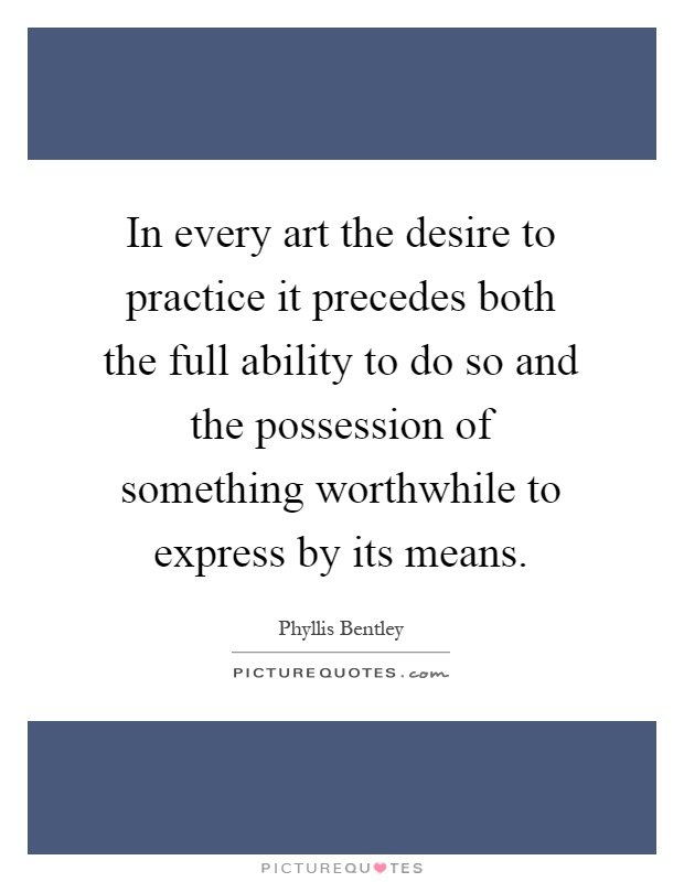 In every art the desire to practice it precedes both the full ability to do so and the possession of something worthwhile to express by its means Picture Quote #1