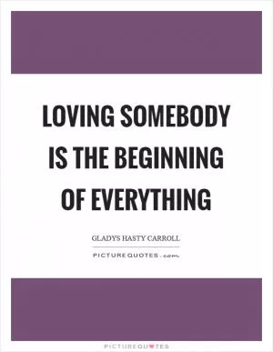 Loving somebody is the beginning of everything Picture Quote #1
