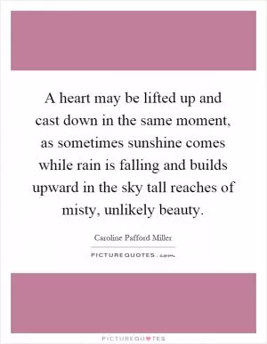 A heart may be lifted up and cast down in the same moment, as sometimes sunshine comes while rain is falling and builds upward in the sky tall reaches of misty, unlikely beauty Picture Quote #1