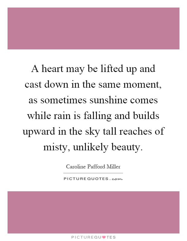 A heart may be lifted up and cast down in the same moment, as sometimes sunshine comes while rain is falling and builds upward in the sky tall reaches of misty, unlikely beauty Picture Quote #1
