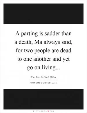A parting is sadder than a death, Ma always said, for two people are dead to one another and yet go on living Picture Quote #1