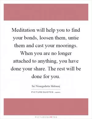 Meditation will help you to find your bonds, loosen them, untie them and cast your moorings. When you are no longer attached to anything, you have done your share. The rest will be done for you Picture Quote #1