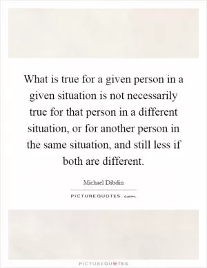 What is true for a given person in a given situation is not necessarily true for that person in a different situation, or for another person in the same situation, and still less if both are different Picture Quote #1