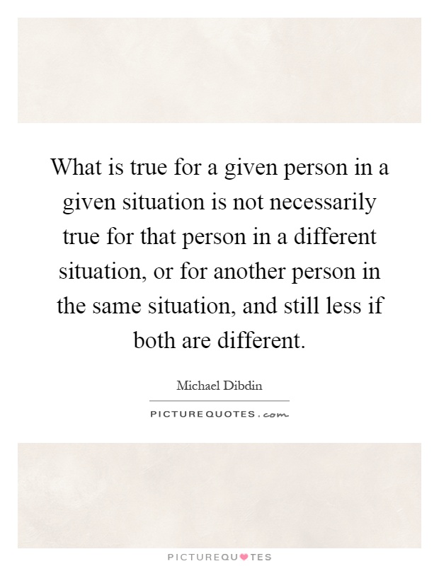 What is true for a given person in a given situation is not necessarily true for that person in a different situation, or for another person in the same situation, and still less if both are different Picture Quote #1