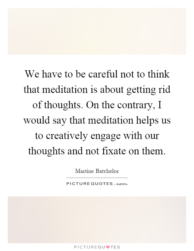 We have to be careful not to think that meditation is about getting rid of thoughts. On the contrary, I would say that meditation helps us to creatively engage with our thoughts and not fixate on them Picture Quote #1