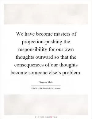 We have become masters of projection-pushing the responsibility for our own thoughts outward so that the consequences of our thoughts become someone else’s problem Picture Quote #1