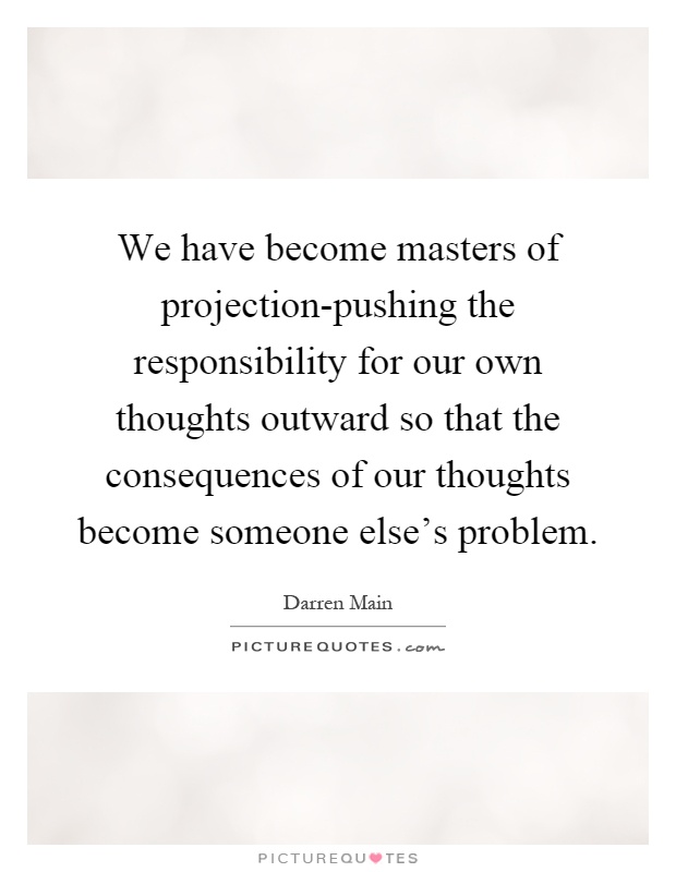 We have become masters of projection-pushing the responsibility for our own thoughts outward so that the consequences of our thoughts become someone else's problem Picture Quote #1