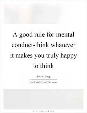 A good rule for mental conduct-think whatever it makes you truly happy to think Picture Quote #1