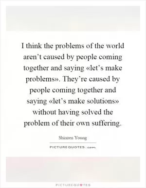 I think the problems of the world aren’t caused by people coming together and saying «let’s make problems». They’re caused by people coming together and saying «let’s make solutions» without having solved the problem of their own suffering Picture Quote #1