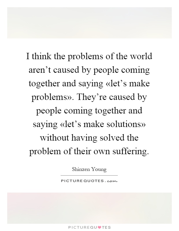 I think the problems of the world aren't caused by people coming together and saying «let's make problems». They're caused by people coming together and saying «let's make solutions» without having solved the problem of their own suffering Picture Quote #1