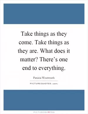 Take things as they come. Take things as they are. What does it matter? There’s one end to everything Picture Quote #1