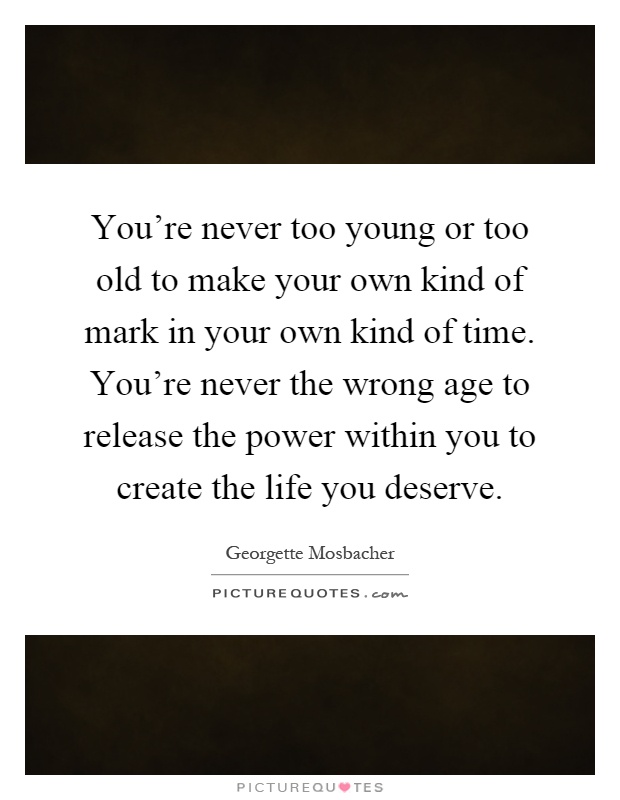 You're never too young or too old to make your own kind of mark in your own kind of time. You're never the wrong age to release the power within you to create the life you deserve Picture Quote #1