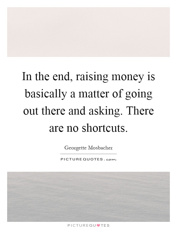 In the end, raising money is basically a matter of going out there and asking. There are no shortcuts Picture Quote #1