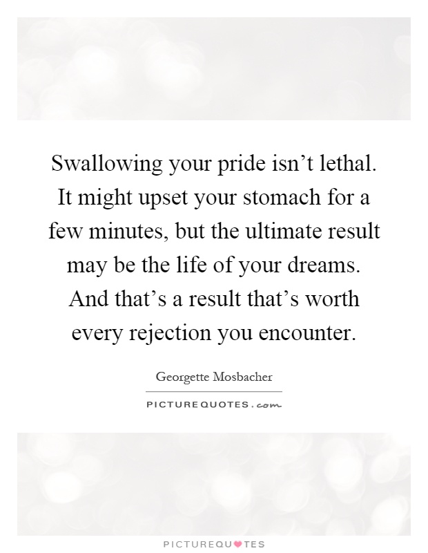Swallowing your pride isn't lethal. It might upset your stomach for a few minutes, but the ultimate result may be the life of your dreams. And that's a result that's worth every rejection you encounter Picture Quote #1