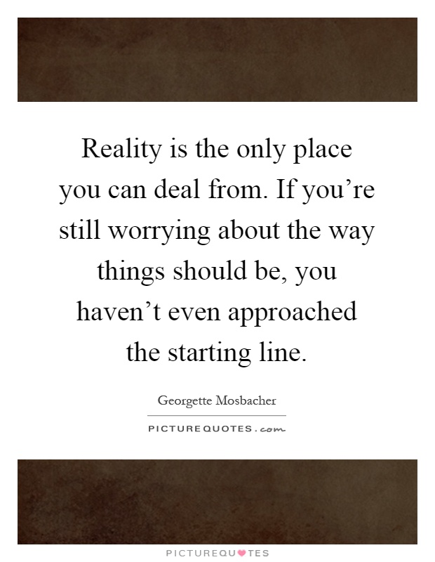 Reality is the only place you can deal from. If you're still worrying about the way things should be, you haven't even approached the starting line Picture Quote #1