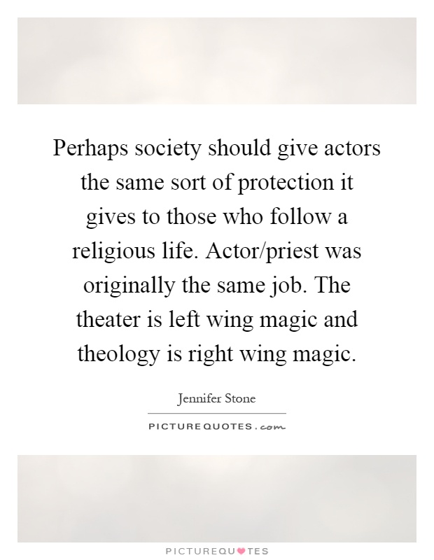 Perhaps society should give actors the same sort of protection it gives to those who follow a religious life. Actor/priest was originally the same job. The theater is left wing magic and theology is right wing magic Picture Quote #1