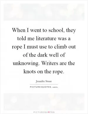 When I went to school, they told me literature was a rope I must use to climb out of the dark well of unknowing. Writers are the knots on the rope Picture Quote #1