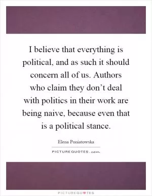 I believe that everything is political, and as such it should concern all of us. Authors who claim they don’t deal with politics in their work are being naive, because even that is a political stance Picture Quote #1